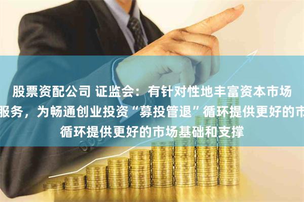 股票资配公司 证监会：有针对性地丰富资本市场工具、产品和服务，为畅通创业投资“募投管退”循环提供更好的市场基础和支撑