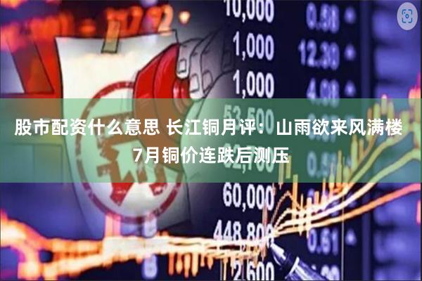 股市配资什么意思 长江铜月评：山雨欲来风满楼 7月铜价连跌后测压