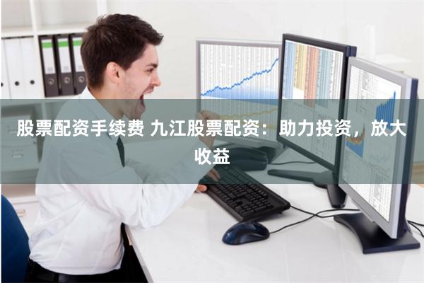 股票配资手续费 九江股票配资：助力投资，放大收益