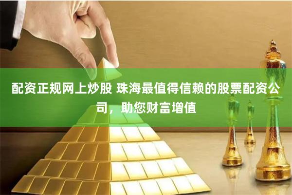 配资正规网上炒股 珠海最值得信赖的股票配资公司，助您财富增值