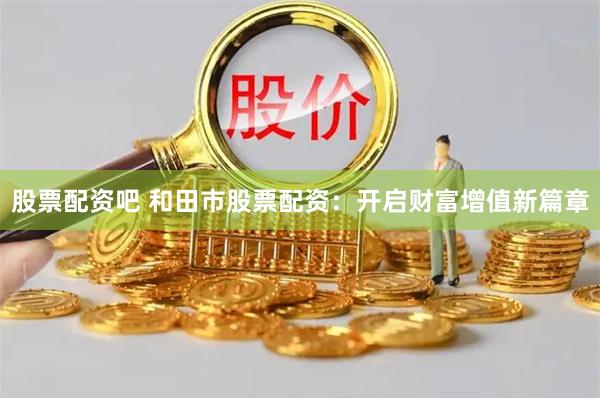 股票配资吧 和田市股票配资：开启财富增值新篇章
