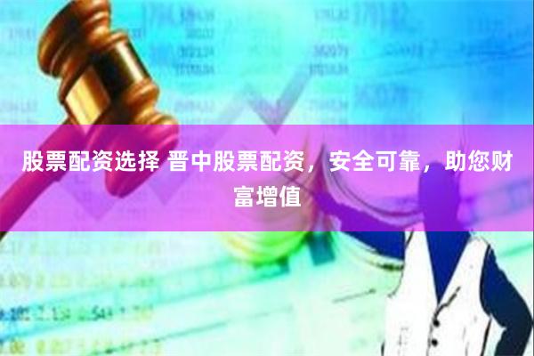 股票配资选择 晋中股票配资，安全可靠，助您财富增值