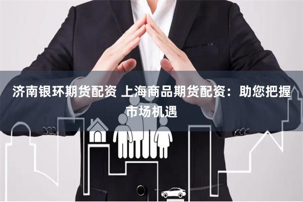 济南银环期货配资 上海商品期货配资：助您把握市场机遇