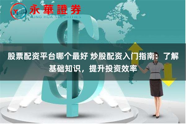 股票配资平台哪个最好 炒股配资入门指南：了解基础知识，提升投资效率